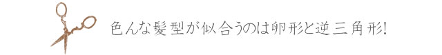 hear01-03 色んな髪型が似合うのは卵形と逆三角形!