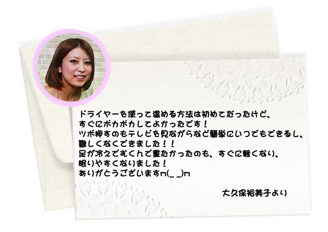 ドライヤーを使って温める方法は初めてだったけど、すぐにポカポカしてよかったです! ツボ押すのもテレビを見ながらなど簡単にいつでもできるし、難しくなくできました!! 足が冷えでむくんで重たかったのも、すぐに軽くなり、眠りやすくなりました! ありがとうございます